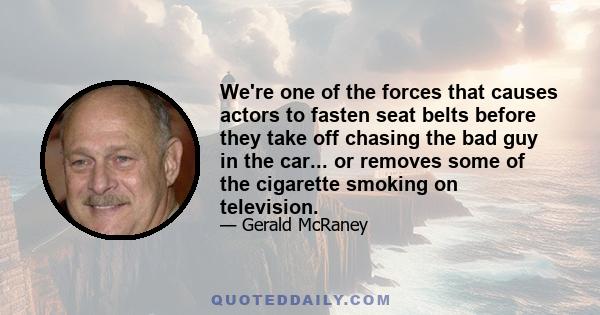 We're one of the forces that causes actors to fasten seat belts before they take off chasing the bad guy in the car... or removes some of the cigarette smoking on television.