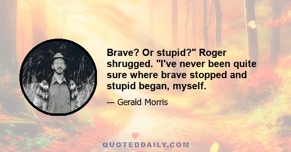 Brave? Or stupid? Roger shrugged. I've never been quite sure where brave stopped and stupid began, myself.