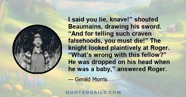 I said you lie, knave!” shouted Beaumains, drawing his sword. “And for telling such craven falsehoods, you must die!” The knight looked plaintively at Roger. “What’s wrong with this fellow?” He was dropped on his head