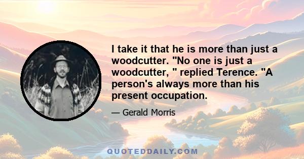 I take it that he is more than just a woodcutter. No one is just a woodcutter,  replied Terence. A person's always more than his present occupation.