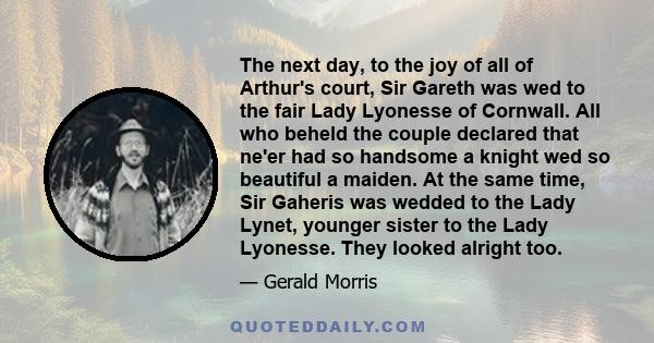 The next day, to the joy of all of Arthur's court, Sir Gareth was wed to the fair Lady Lyonesse of Cornwall. All who beheld the couple declared that ne'er had so handsome a knight wed so beautiful a maiden. At the same