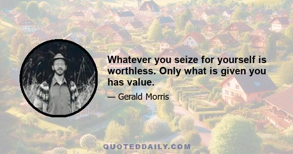 Whatever you seize for yourself is worthless. Only what is given you has value.