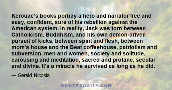 Kerouac's books portray a hero and narrator free and easy, confident, sure of his rebellion against the American system. In reality, Jack was torn between Catholicism, Buddhism, and his own demon-driven pursuit of