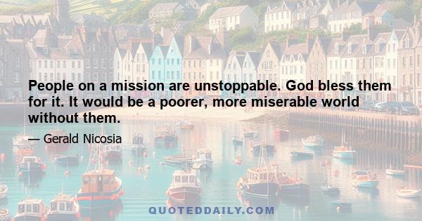 People on a mission are unstoppable. God bless them for it. It would be a poorer, more miserable world without them.