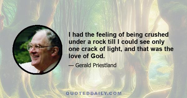 I had the feeling of being crushed under a rock till I could see only one crack of light, and that was the love of God.