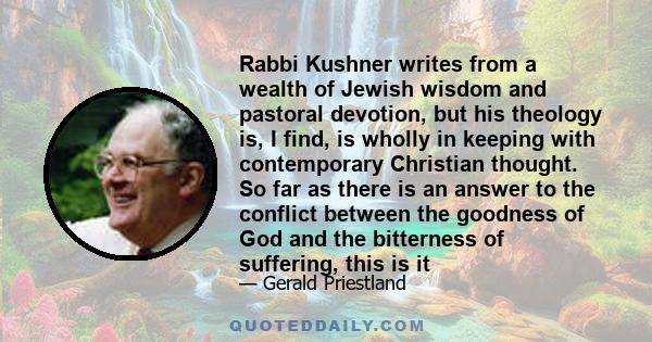 Rabbi Kushner writes from a wealth of Jewish wisdom and pastoral devotion, but his theology is, I find, is wholly in keeping with contemporary Christian thought. So far as there is an answer to the conflict between the