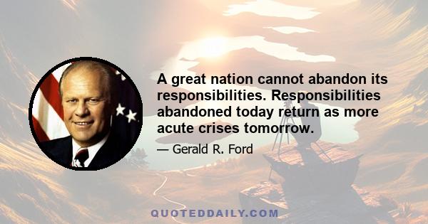 A great nation cannot abandon its responsibilities. Responsibilities abandoned today return as more acute crises tomorrow.