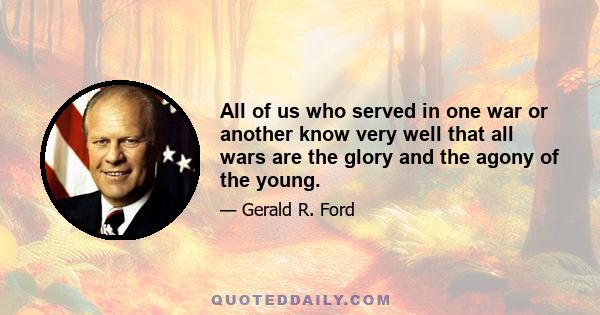 All of us who served in one war or another know very well that all wars are the glory and the agony of the young.