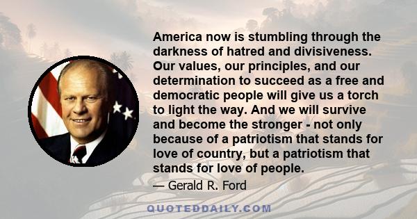 America now is stumbling through the darkness of hatred and divisiveness. Our values, our principles, and our determination to succeed as a free and democratic people will give us a torch to light the way. And we will