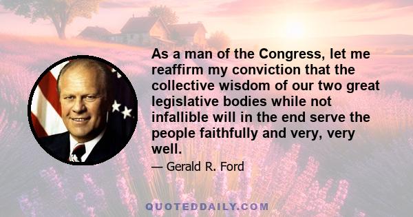 As a man of the Congress, let me reaffirm my conviction that the collective wisdom of our two great legislative bodies while not infallible will in the end serve the people faithfully and very, very well.