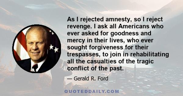 As I rejected amnesty, so I reject revenge. I ask all Americans who ever asked for goodness and mercy in their lives, who ever sought forgiveness for their trespasses, to join in rehabilitating all the casualties of the 