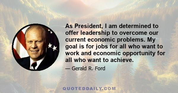 As President, I am determined to offer leadership to overcome our current economic problems. My goal is for jobs for all who want to work and economic opportunity for all who want to achieve.