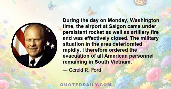 During the day on Monday, Washington time, the airport at Saigon came under persistent rocket as well as artillery fire and was effectively closed. The military situation in the area deteriorated rapidly. I therefore