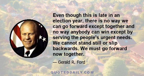 Even though this is late in an election year, there is no way we can go forward except together and no way anybody can win except by serving the people's urgent needs. We cannot stand still or slip backwards. We must go 