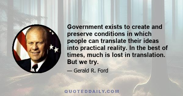 Government exists to create and preserve conditions in which people can translate their ideas into practical reality. In the best of times, much is lost in translation. But we try.