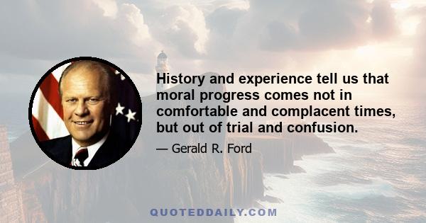 History and experience tell us that moral progress comes not in comfortable and complacent times, but out of trial and confusion.