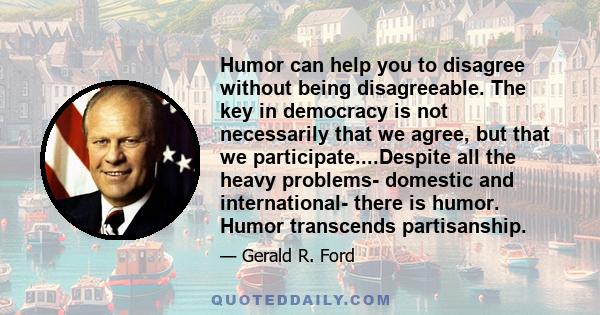 Humor can help you to disagree without being disagreeable. The key in democracy is not necessarily that we agree, but that we participate....Despite all the heavy problems- domestic and international- there is humor.