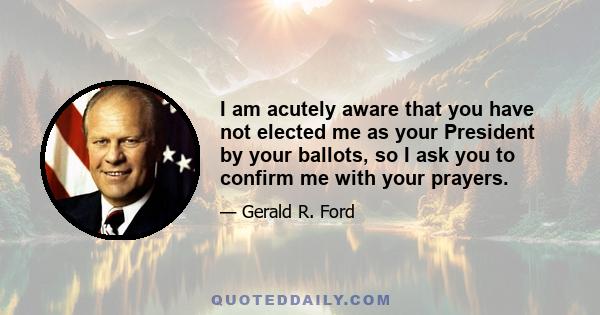 I am acutely aware that you have not elected me as your President by your ballots, so I ask you to confirm me with your prayers.