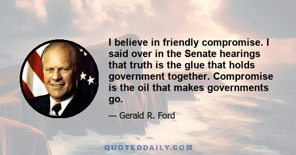 I believe in friendly compromise. I said over in the Senate hearings that truth is the glue that holds government together. Compromise is the oil that makes governments go.