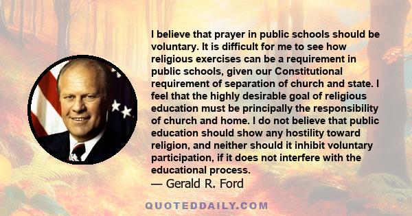 I believe that prayer in public schools should be voluntary. It is difficult for me to see how religious exercises can be a requirement in public schools, given our Constitutional requirement of separation of church and 