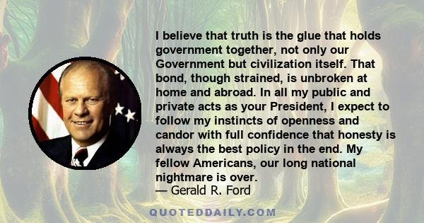 I believe that truth is the glue that holds government together, not only our Government but civilization itself. That bond, though strained, is unbroken at home and abroad. In all my public and private acts as your