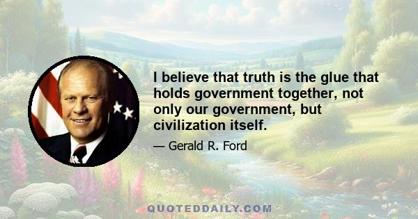 I believe that truth is the glue that holds government together, not only our government, but civilization itself.