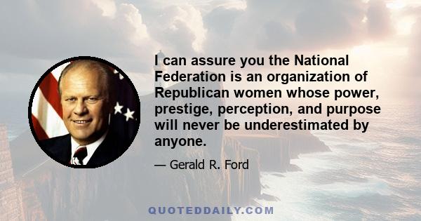 I can assure you the National Federation is an organization of Republican women whose power, prestige, perception, and purpose will never be underestimated by anyone.