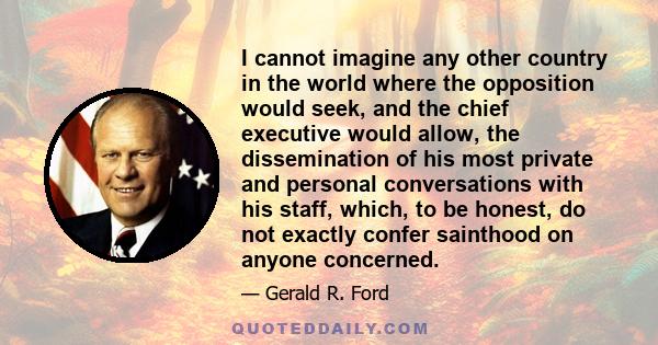 I cannot imagine any other country in the world where the opposition would seek, and the chief executive would allow, the dissemination of his most private and personal conversations with his staff, which, to be honest, 