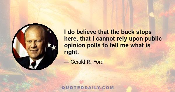 I do believe that the buck stops here, that I cannot rely upon public opinion polls to tell me what is right. I do believe that right makes might and that if I am wrong, 10 angels swearing I was right would make no