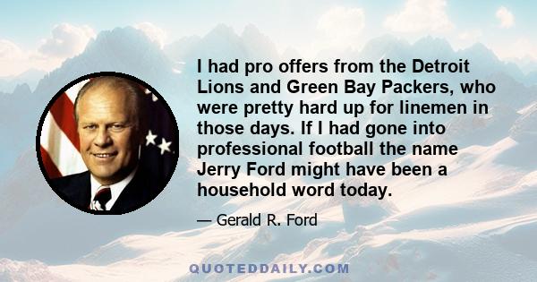 I had pro offers from the Detroit Lions and Green Bay Packers, who were pretty hard up for linemen in those days. If I had gone into professional football the name Jerry Ford might have been a household word today.