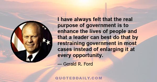 I have always felt that the real purpose of government is to enhance the lives of people and that a leader can best do that by restraining government in most cases instead of enlarging it at every opportunity.