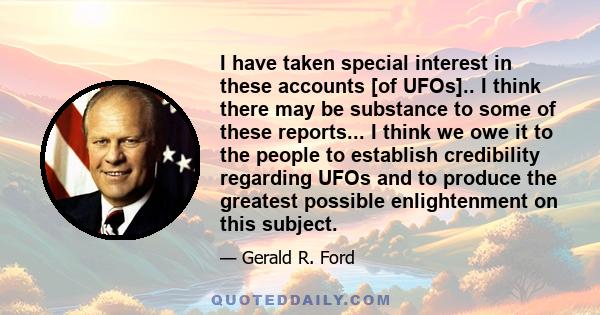 I have taken special interest in these accounts [of UFOs].. I think there may be substance to some of these reports... I think we owe it to the people to establish credibility regarding UFOs and to produce the greatest