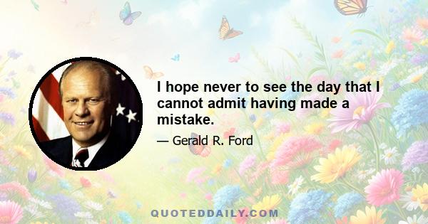 I hope never to see the day that I cannot admit having made a mistake.