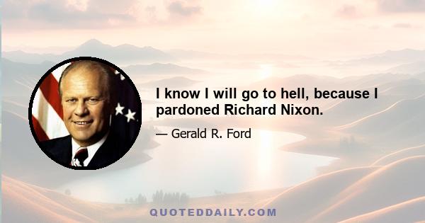 I know I will go to hell, because I pardoned Richard Nixon.