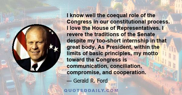 I know well the coequal role of the Congress in our constitutional process. I love the House of Representatives. I revere the traditions of the Senate despite my too-short internship in that great body. As President,