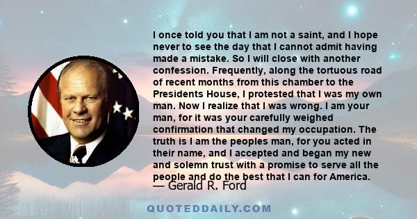 I once told you that I am not a saint, and I hope never to see the day that I cannot admit having made a mistake. So I will close with another confession. Frequently, along the tortuous road of recent months from this