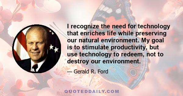 I recognize the need for technology that enriches life while preserving our natural environment. My goal is to stimulate productivity, but use technology to redeem, not to destroy our environment.