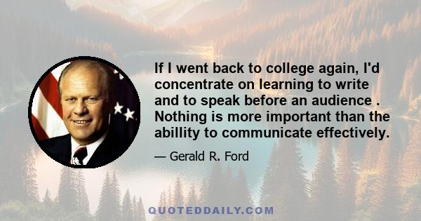 If I went back to college again, I'd concentrate on learning to write and to speak before an audience . Nothing is more important than the abillity to communicate effectively.