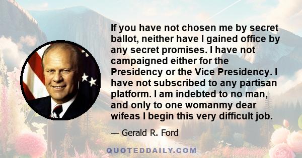 If you have not chosen me by secret ballot, neither have I gained office by any secret promises. I have not campaigned either for the Presidency or the Vice Presidency. I have not subscribed to any partisan platform. I