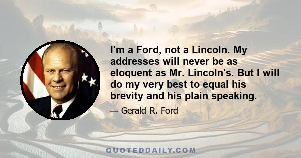 I'm a Ford, not a Lincoln. My addresses will never be as eloquent as Mr. Lincoln's. But I will do my very best to equal his brevity and his plain speaking.