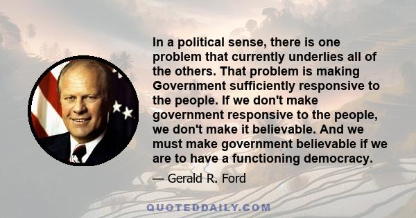 In a political sense, there is one problem that currently underlies all of the others. That problem is making Government sufficiently responsive to the people. If we don't make government responsive to the people, we