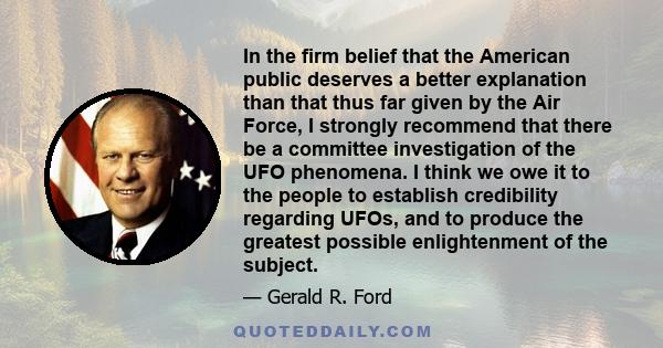 In the firm belief that the American public deserves a better explanation than that thus far given by the Air Force, I strongly recommend that there be a committee investigation of the UFO phenomena. I think we owe it