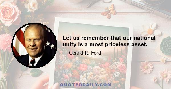 Let us remember that our national unity is a most priceless asset.