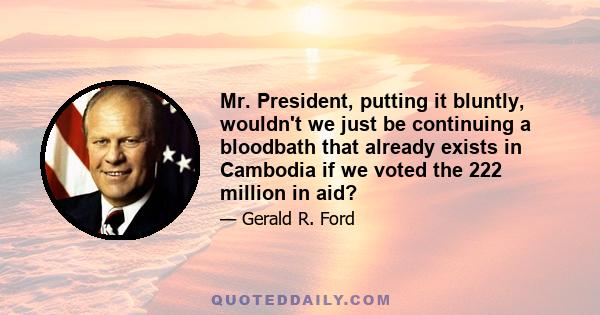 Mr. President, putting it bluntly, wouldn't we just be continuing a bloodbath that already exists in Cambodia if we voted the 222 million in aid?