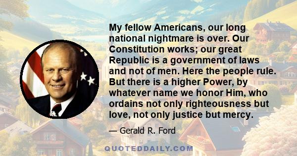 My fellow Americans, our long national nightmare is over. Our Constitution works; our great Republic is a government of laws and not of men. Here the people rule. But there is a higher Power, by whatever name we honor