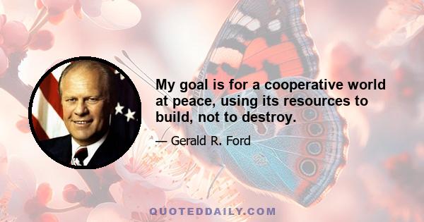 My goal is for a cooperative world at peace, using its resources to build, not to destroy.