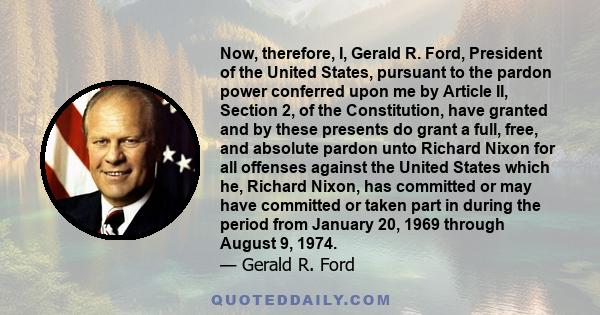 Now, therefore, I, Gerald R. Ford, President of the United States, pursuant to the pardon power conferred upon me by Article II, Section 2, of the Constitution, have granted and by these presents do grant a full, free,