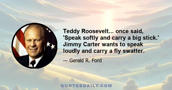 Teddy Roosevelt... once said, 'Speak softly and carry a big stick.' Jimmy Carter wants to speak loudly and carry a fly swatter.