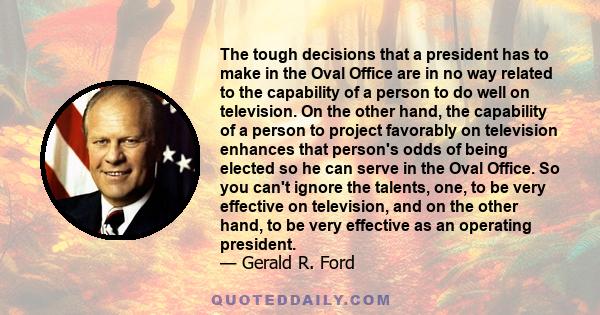 The tough decisions that a president has to make in the Oval Office are in no way related to the capability of a person to do well on television. On the other hand, the capability of a person to project favorably on