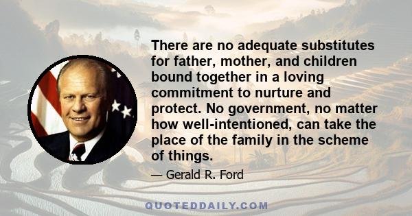 There are no adequate substitutes for father, mother, and children bound together in a loving commitment to nurture and protect. No government, no matter how well-intentioned, can take the place of the family in the